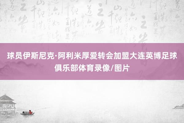 球员伊斯尼克·阿利米厚爱转会加盟大连英博足球俱乐部体育录像/图片