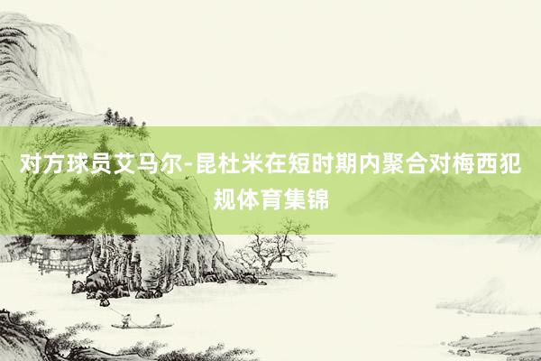 对方球员艾马尔-昆杜米在短时期内聚合对梅西犯规体育集锦