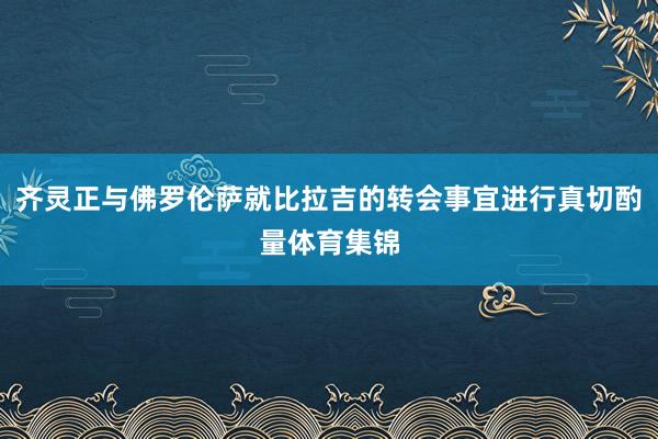 齐灵正与佛罗伦萨就比拉吉的转会事宜进行真切酌量体育集锦