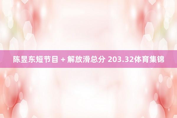 陈昱东短节目 + 解放滑总分 203.32体育集锦