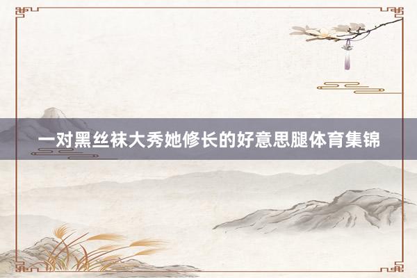 一对黑丝袜大秀她修长的好意思腿体育集锦
