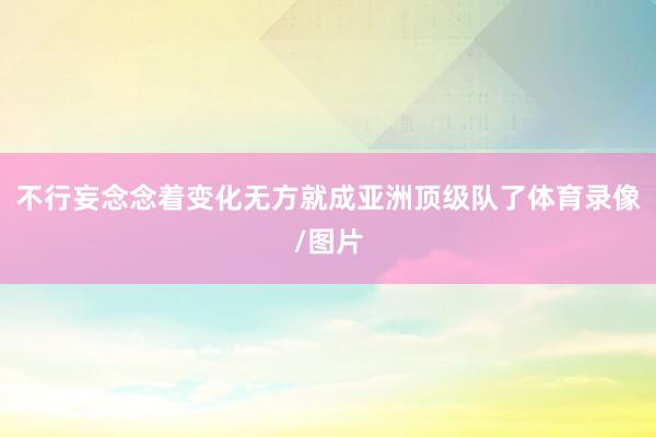 不行妄念念着变化无方就成亚洲顶级队了体育录像/图片