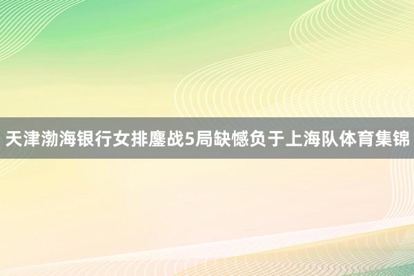 天津渤海银行女排鏖战5局缺憾负于上海队体育集锦
