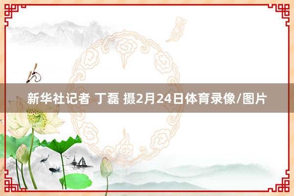 新华社记者 丁磊 摄2月24日体育录像/图片