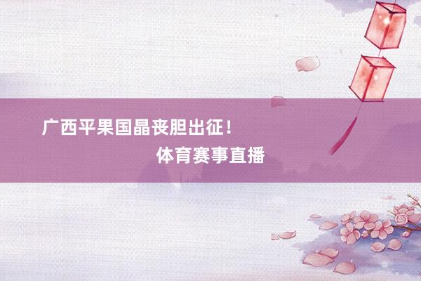 广西平果国晶丧胆出征！                            体育赛事直播