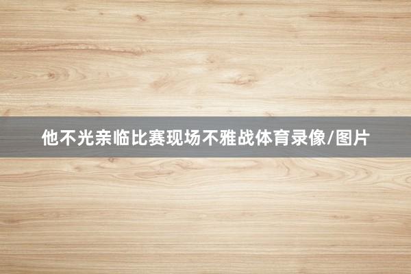 他不光亲临比赛现场不雅战体育录像/图片
