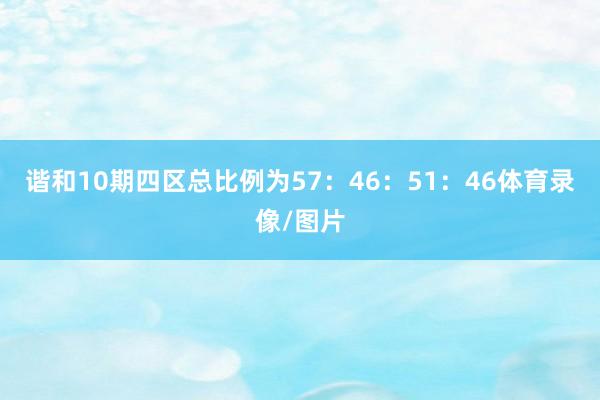谐和10期四区总比例为57:46:51:46体育录像/图片
