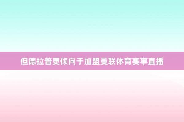 但德拉普更倾向于加盟曼联体育赛事直播