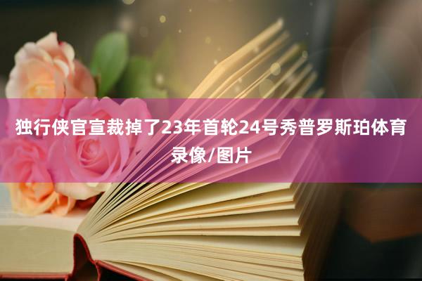 独行侠官宣裁掉了23年首轮24号秀普罗斯珀体育录像/图片