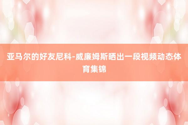 亚马尔的好友尼科-威廉姆斯晒出一段视频动态体育集锦