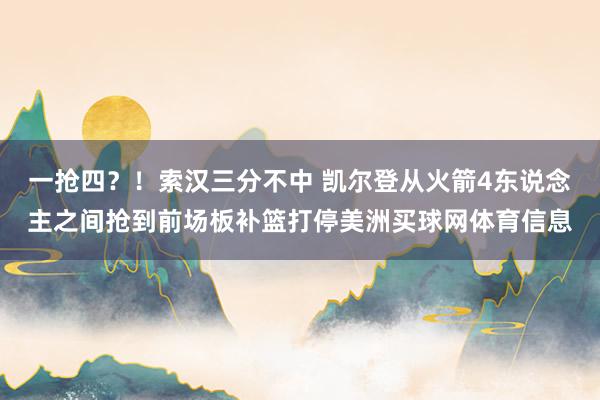 一抢四？！索汉三分不中 凯尔登从火箭4东说念主之间抢到前场板补篮打停美洲买球网体育信息