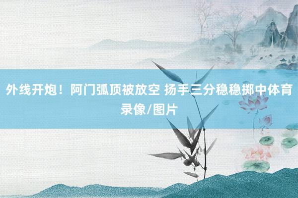 外线开炮！阿门弧顶被放空 扬手三分稳稳掷中体育录像/图片