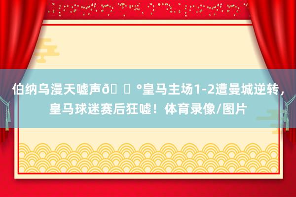伯纳乌漫天嘘声😰皇马主场1-2遭曼城逆转，皇马球迷赛后狂嘘！体育录像/图片
