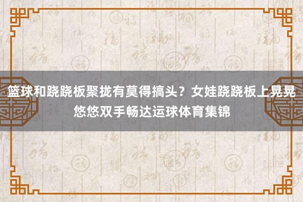 篮球和跷跷板聚拢有莫得搞头？女娃跷跷板上晃晃悠悠双手畅达运球体育集锦