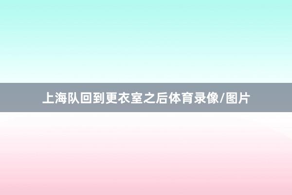 上海队回到更衣室之后体育录像/图片