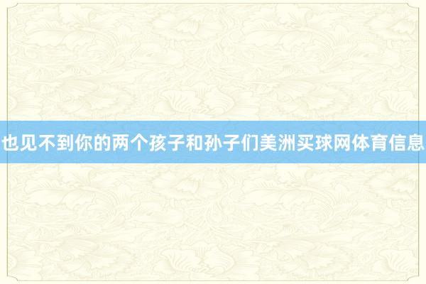 也见不到你的两个孩子和孙子们美洲买球网体育信息