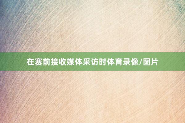 在赛前接收媒体采访时体育录像/图片