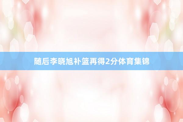 随后李晓旭补篮再得2分体育集锦