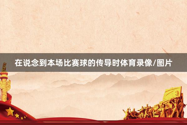 在说念到本场比赛球的传导时体育录像/图片