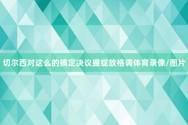 切尔西对这么的搞定决议握绽放格调体育录像/图片