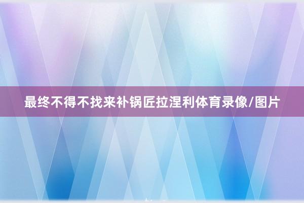 最终不得不找来补锅匠拉涅利体育录像/图片