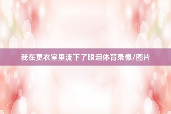 我在更衣室里流下了眼泪体育录像/图片