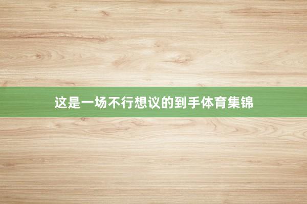 这是一场不行想议的到手体育集锦