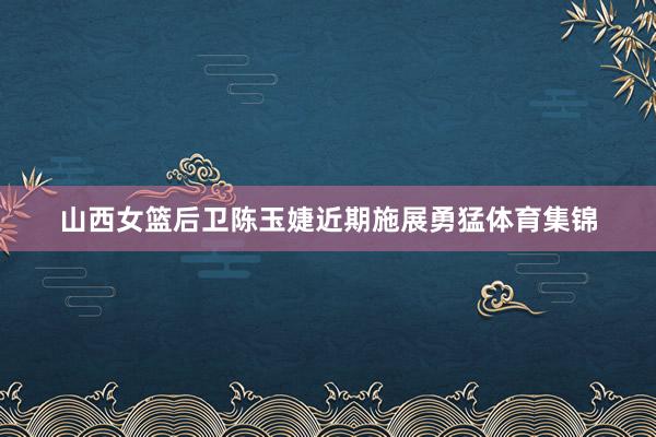 山西女篮后卫陈玉婕近期施展勇猛体育集锦