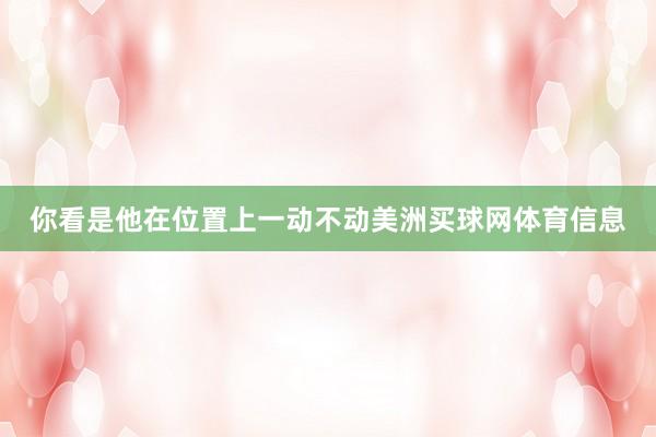 你看是他在位置上一动不动美洲买球网体育信息