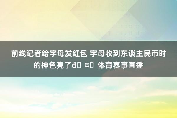 前线记者给字母发红包 字母收到东谈主民币时的神色亮了🤑体育赛事直播