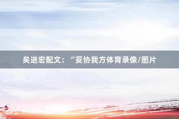 矣进宏配文：“妥协我方体育录像/图片