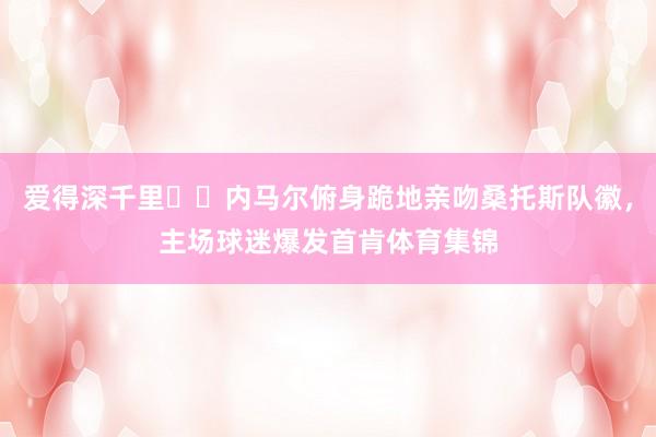 爱得深千里❤️内马尔俯身跪地亲吻桑托斯队徽，主场球迷爆发首肯体育集锦
