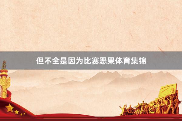 但不全是因为比赛恶果体育集锦