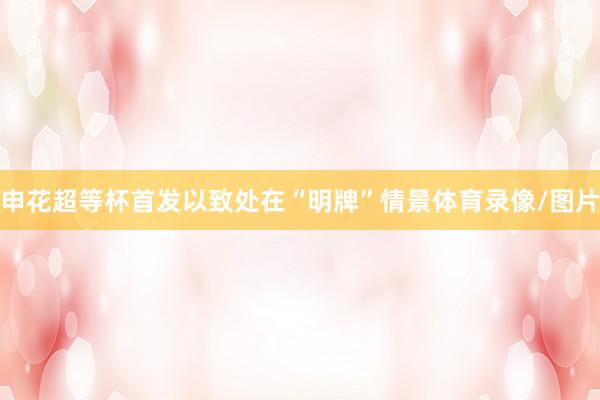 申花超等杯首发以致处在“明牌”情景体育录像/图片