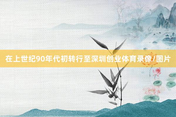 在上世纪90年代初转行至深圳创业体育录像/图片