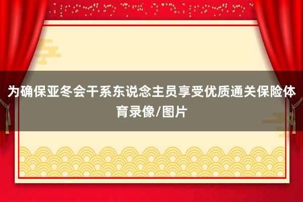为确保亚冬会干系东说念主员享受优质通关保险体育录像/图片