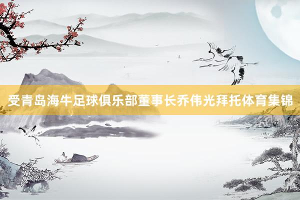 受青岛海牛足球俱乐部董事长乔伟光拜托体育集锦