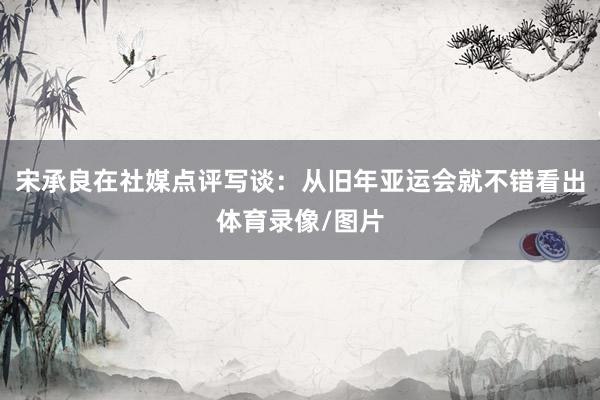 宋承良在社媒点评写谈：从旧年亚运会就不错看出体育录像/图片
