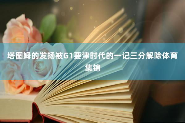 塔图姆的发扬被G1要津时代的一记三分解除体育集锦