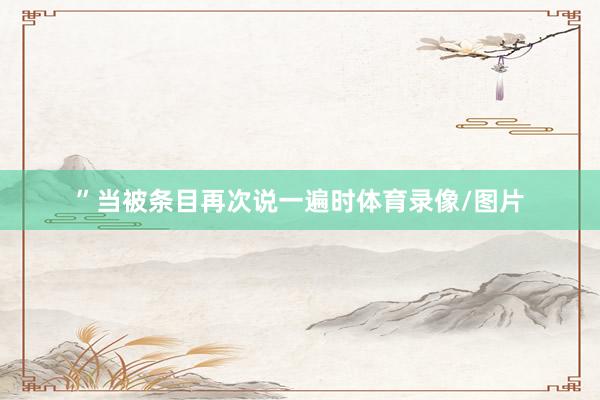 ”当被条目再次说一遍时体育录像/图片