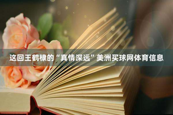 这回王鹤棣的“真情深远”美洲买球网体育信息