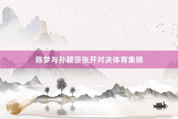 陈梦与孙颖莎张开对决体育集锦