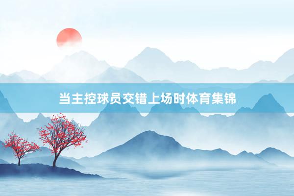 当主控球员交错上场时体育集锦
