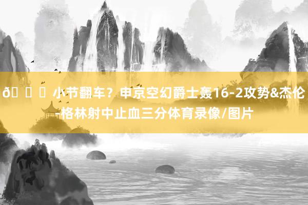 😕小节翻车？申京空幻爵士轰16-2攻势&杰伦-格林射中止血三分体育录像/图片