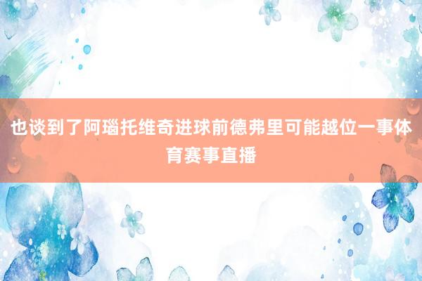 也谈到了阿瑙托维奇进球前德弗里可能越位一事体育赛事直播