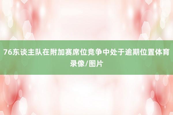 76东谈主队在附加赛席位竞争中处于逾期位置体育录像/图片