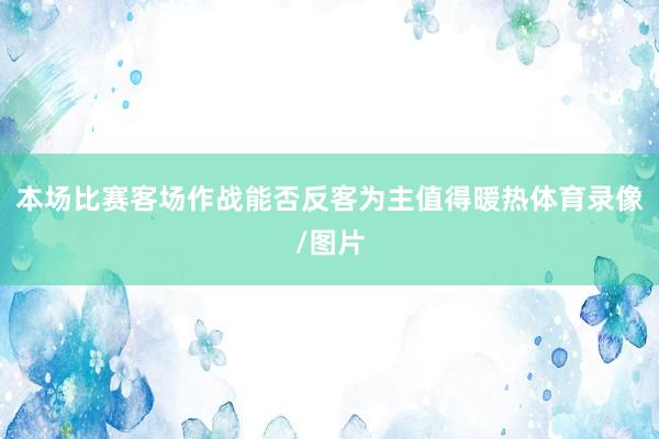 本场比赛客场作战能否反客为主值得暖热体育录像/图片