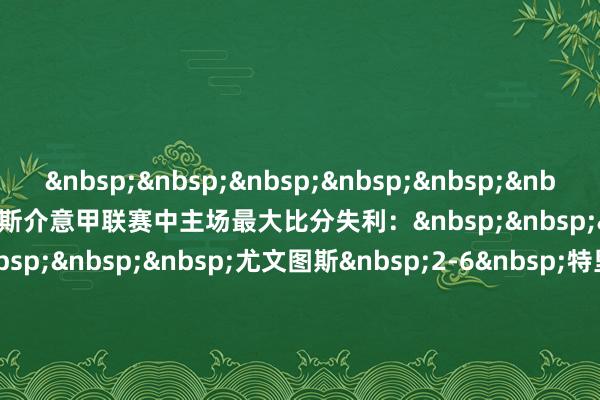 &nbsp;&nbsp;&nbsp;&nbsp;&nbsp;&nbsp;&nbsp;&nbsp;尤文图斯介意甲联赛中主场最大比分失利：&nbsp;&nbsp;&nbsp;&nbsp;&nbsp;&nbsp;&nbsp;&nbsp;尤文图斯&nbsp;2-6&nbsp;特里斯蒂纳&nbsp;(1940年2月4日)&nbsp;&nbsp;&nbsp;&nbsp;&nbsp;&nbsp;&nbsp;&nbsp;尤文图斯&nbsp;2-6&nbsp;维琴察（1943年4月25日）&nbsp;&nbsp;&nbsp;&nbsp;&nbsp;&nbsp;&nbsp;&nbsp;尤文图斯&nbsp;0-4&nbsp;普罗帕特里亚（1948年7月4日）&nbsp;&nbsp;&nbsp;&nbsp;&nbsp;&nbsp;&nbsp;&nbsp;尤文图斯&nbsp;1-7&nbsp;米兰（1950年2月5日）&nbsp;&nbsp;&nbsp;&nbsp;&nbsp;&nbsp;&nbsp;&nbsp;尤文图斯&nbsp;0-4&nbsp;佛罗伦萨&nbsp;(1955年10月2日)&nbsp;&nbsp;&nbsp;&nbsp;&nbsp;&nbsp;&nbsp;&nbsp;尤文图斯&nbsp;0-4&nbsp;皆灵（1967年10月22日）&nbsp;&nbsp;&nbsp;&nbsp;&nbsp;&nbsp;&nbsp;&nbsp;尤文图斯&nbsp;0-4&nbsp;亚特兰大&nbsp;(2025年3月9日)美洲买球网体育信息