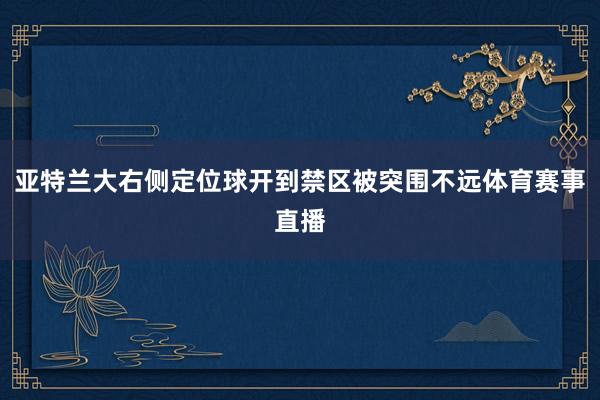亚特兰大右侧定位球开到禁区被突围不远体育赛事直播