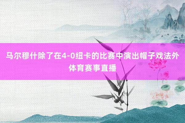 马尔穆什除了在4-0纽卡的比赛中演出帽子戏法外体育赛事直播